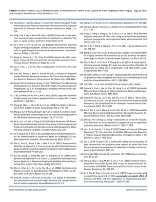 Citation: Loutfy H Madkour (2017) Advanced AuNMs as Nanomedicine’s central Goals Capable of Active Targeting in Both Imaging
and Therapy in Biomolecules. BAOJ Nanotech 3: 015.
Page 16 of 18
BAOJ Nanotech, an open access journal Volume 3; Issue 1; 015
84. Fernandez F, Sanchez-Baeza F, Marco MP (2012) Nanogold Probe
Enhanced Surface Plasmon Resonance Immunosensor for Improved
Detection of Antibiotic Residues. Biosens Bioelectron 34(1): 151-
158.
85. Jung J, Na K, Lee J, Kimb KW, Hyun J (2009) Enhanced surface plas-
mon resonance by AU nanoparticles immobilized on a dielectric SiO2
layer on a gold surface. Anal Chim Acta 651(1): 91-97.
86. Ko S, Park TJ, Kim HS, Kim JH, Cho YJ (2009) Directed self- assembly
of gold binding polypeptide- protein A fusion proteins for develop-
ment of gold-nanoparticle-based SPR immunosensors. BiosensBio-
electron 24(18): 2592-2597.
87. Wang JL, Munir A, Li ZH, Zhou HS (2009) Aptamer-Au NPs conju-
gates- enhanced SPR sensing for the ultrasensitive sandwich immu-
noassay. Biosens Bioelectron 25(1): 124-129.
88. Liu X, Li RZ, Li L, Li WJ, Zhou CJ(2013)Chem J Chin Univ 34: 1333-
1338.
89. Law WC, Yong KT, Baev A, Prasad PN (2011) Sensitivity Improved
Surface Plasmon Resonance Biosensor for Cancer Biomarker Detec-
tion Based on Plasmonic Enhancement. ACS Nano 5(6): 4858-4864.
90. Xiang Y, Zhu X, Huang Q, Zheng J, Fu W (2015) Real-Time Monitoring
of Mycobacterium Genomic DNA With Target-Primed Rolling Circle
Amplification by a Au Nanoparticle-Embedded SPR Biosensor. Bio-
sens Bioelectron 66: 512-519.
91. Li XS, Cai WW, An JH, Kim S, Nah J, et al. (2009) Large-area synthesis
of high-quality and uniform graphene films on copper foils. Science
324(5932): 1312-1314.
92. Shang JZ, Ma L, Li JW, Ai W, Yu T, et al. (2012) The Origin of Fluores-
cence from Graphene Oxide. GurzadyanSci Rep 2: 792-799.
93. Zhang J, Sun Y, Wu Q, Zhang H, Bai Y, et al. (2013) A protein A modi-
fied Au–graphene oxide composite as an enhanced sensing platform
for SPR-based immunoassay. Analyst 138: 7175-7181.
94. Xie C, Li H, Li S, Wu J, Zhang Z (2010) Surface Molecular Self-Assem-
bly for Organophosphate Pesticide Imprinting in Electropolymerized
Poly(p-aminothiophenol) Membranes on a Gold Nanoparticle Modi-
fied Glassy Carbon Electrode. Anal Chem 82(1): 241-249.
95. Yu D, Zeng Y, Qi Y, Zhou T, Shi G(2012) A Novel Electrochemical Sen-
sor for Determination of Dopamine Based on AuNPs@SiO2 Core-
Shell Imprinted Composite. BiosensBioelectron 38(1): 270-277.
96. Xue C, Han Q, Wang Y, Wu J, Wen T, et al. (2013) Amperometric
detection of dopamine in human serum by electrochemical sensor
based on gold nanoparticles doped molecularly imprinted polymers.
BiosensBioelectron 49 199-203.
97. Sun XL, Zhang LJ, Zhang HX, Qian H, Zhang YZ, et al. (2014) Devel-
opment and Application of 3-Chloro-1,2-propandiol Electrochemical
Sensor Based on a Polyaminothiophenol Modified Molecularly Im-
printed Film. J Agric Food Chem 62(20): 4552-4557.
98. Shen L, Chen Z, Li YH, He SL, Xie SB, et al. (2008) Electrochemical
DNAzyme Sensor for Lead Based on Amplification of DNA−Au Bio-
Bar Codes. Anal Chem 80(16): 6323-6328.
99. Tang SR, Tong P, Lu W, Chen JF, Yan ZM, et al. (2014) A novel label-
free electrochemical sensor for Hg2+ based on the catalytic forma-
tion of metal nanoparticle. BiosensBioelectron 59: 1-5.
100. Wang N, Lin M, Dai H, Ma H (2016) Biosens Bioelectron 79: 320-326.
101. Wang S, Wang Y, Zhou L, Li J, Wang S, et al. (2014) Electrochim Acta
132: 7-14.
102. Yang Y, Zhang S, Kang M, He L, Zhao J, et al. (2015) Anal Biochem
Selective detection of silver ions using mushroom-like polyaniline
and gold nanoparticle nanocomposite-based electrochemical DNA
sensor. 490: 7-13.
103. He X, Su J, Wang Y, Wang K, Ni X, et al. (2011) BiosensBioelectron
28: 298-303.
104. Wang Q, Gao F, Ni1 J, Liao X, Zhang X, et al. (2016) Facile construction
of a highly sensitive DNA biosensor by in-situ assembly of electro-
active tags on hairpin-structured probe fragment. Sci Rep 6: 22441.
105. Zhu D, Yan Y, Lei P, Shen B, Cheng W, et al. (2014) A novel electro-
chemical sensing strategy for rapid and ultrasensitive detection of
Salmonella by rolling circle amplification and DNA-AuNPs probe.
AnalChimActa 846: 44-50.
106. Song W, Li DW, Li YT, Li Y, Long YT (2011)Disposable biosensor based
on graphene oxide conjugated with tyrosinase assembled gold nano
particles. BiosensBioelectron 26(7): 3181-3186.
107. Li C, Wei L, Liu X, Lei L, Li G (2014) Anal ChimActa 831: 60e64.
108. Myung S, Park J, Lee H, Kim KS, Hong S, et al. (2010) Ambipolar
Memory Devices Based on Reduced Graphene Oxide and Nanopar-
ticles. Adv Mater 22(18): 2045-2049.
109. Huang KJ, Niu DJ, Liu X, Wu ZW, Fan Y, et al. (2011) “Direct Elec-
trochemistry of Cata- lase at Amine-Functionalized Graphene/Gold
Nanoparti- cles Composite Film for Hydrogen Peroxide Sensor. Elec-
trochimActa 56(7): 2947-2953.
110. Cui P, Seo S, Lee J, Wang L, Lee E, Min M, et al. (2011) Nonvolatile
Memory Device Using Gold Nanoparticles Covalently Bound to Re-
duced Graphene Oxide. ACS Nano 5(9): 6826-6833.
111. Zheng J, He Y, Sheng Q, Zhang H (2011) DNA as a linker for biocata-
lytic deposition of Aunanoparticles on graphene and its application
in glucose detection. J Mater Chem 21: 12873-12879.
112. Liu J, Fu S, Yuan B, Li Y, Deng Z (2010) Toward a Universal “Adhesive
Nanosheet” for the Assembly of Multiple Nanoparticles Based on
a Protein-Induced Reduction/Decoration of Graphene Oxide. J Am
ChemSoc 132(21): 7279-7281.
113. Liu G, Qi M, Zhang Y, Cao C, Goldys EM (2016) Nanocomposites of
gold nanoparticles and graphene oxide towards an stable label-free
electrochemical immunosensor for detection of cardiac marker tro-
ponin-I. Anal ChimActa 909: 1-8.
114. Karaboga MNS, Simsek CS, Sezgintürk MK (2016) Biosens Bioelec-
tron 84: 22-29.
115. Wang L, Hua E, Liang M, Ma C, Liu Z, et al. (2014) Graphene sheets,
polyaniline and AuNPs based DNA sensor for electrochemical de-
termination of BCR/ABL fusion gene with functional hairpin probe.
Biosens Bioelectron 51: 201-207.
116. Su S, Zou M, Zhao H, Yuan C, Xu Y, et al. (2015) Shape-controlled gold
nanoparticles supported on MoS2
 nanosheets: synergistic effect of
thionine and MoS2
 and their application for electrochemical label-
free immunosensing. Nanoscale 7: 19129-19135.
 