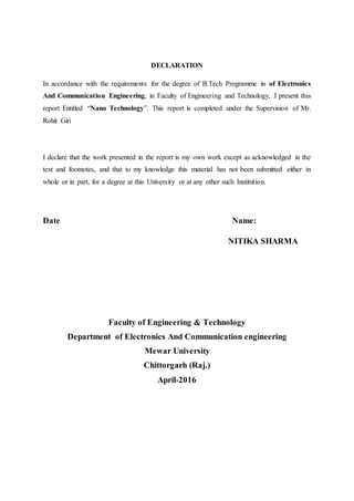 DECLARATION
In accordance with the requirements for the degree of B.Tech Programme in of Electronics
And Communication Engineering, in Faculty of Engineering and Technology, I present this
report Entitled “Nano Technology”. This report is completed under the Supervision of Mr.
Rohit Giri
I declare that the work presented in the report is my own work except as acknowledged in the
text and footnotes, and that to my knowledge this material has not been submitted either in
whole or in part, for a degree at this University or at any other such Institution.
Date Name:
NITIKA SHARMA
Faculty of Engineering & Technology
Department of Electronics And Communication engineering
Mewar University
Chittorgarh (Raj.)
April-2016
 