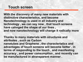 Touch screen
With the discovery of many new materials with
distinctive characteristics, and become
Nanotechnology is used in all industry and
technology , we can say now , that touch screens
have cahnged the shape of our lives ,
and now nanotechnology will change it radically more
Thanks to many materials with structures and
attributes , such as Carbon
nanotubes and Graphene , the characteristics and
advantages of touch screens will become better , in
terms of responding to the touch , and manifesting
accuracy , and power consumption , and recently can
be manufactured in atransparent manner .
 