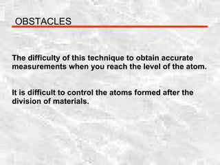 OBSTACLES
The difficulty of this technique to obtain accurate
measurements when you reach the level of the atom.
It is difficult to control the atoms formed after the
division of materials.
 