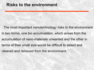 Risks to the environment
The most important nanotechnology risks to the environment
in two forms, one bio accumulation, which arises from the
accumulation of nano-materials unwanted and the other in
terms of their small size would be difficult to detect and
cleaned and removed from the environment.
 