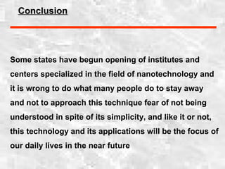 ConclusionConclusion
Some states have begun opening of institutes and
centers specialized in the field of nanotechnology and
it is wrong to do what many people do to stay away
and not to approach this technique fear of not being
understood in spite of its simplicity, and like it or not,
this technology and its applications will be the focus of
our daily lives in the near future
 