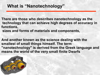 What is “Nanotechnology”
There are those who describes nanotechnology as the
technology that can achieve high degrees of accuracy in
functions,
sizes and forms of materials and components,
And another known as the science dealing with the
smallest of small things himself. The term
"nanotechnology" is derived from the Greek language and
means the world of the very small finite Dwarfs
 