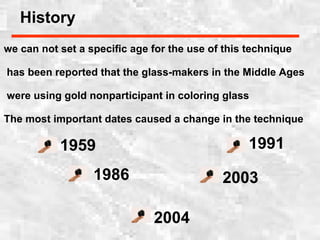 we can not set a specific age for the use of this technique
has been reported that the glass-makers in the Middle Ages
were using gold nonparticipant in coloring glass
The most important dates caused a change in the technique
1959
1986
2004
2003
1991
History
 