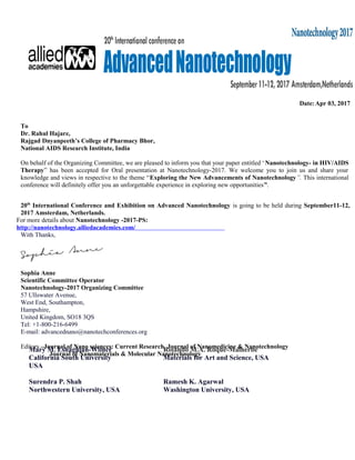 Date: Apr 03, 2017
To
Dr. Rahul Hajare,
Rajgad Dnyanpeeth’s College of Pharmacy Bhor,
National AIDS Research Institute, India
On behalf of the Organizing Committee, we are pleased to inform you that your paper entitled ‘Nanotechnology- in HIV/AIDS
Therapy” has been accepted for Oral presentation at Nanotechnology-2017. We welcome you to join us and share your
knowledge and views in respective to the theme “Exploring the New Advancements of Nanotechnology”. This international
conference will definitely offer you an unforgettable experience in exploring new opportunities”.
20th
International Conference and Exhibition on Advanced Nanotechnology is going to be held during September11-12,
2017 Amsterdam, Netherlands.
For more details about Nanotechnology -2017-PS:
http://nanotechnology.alliedacademies.com/
With Thanks,
Sophia Anne
Scientific Committee Operator
Nanotechnology-2017 Organizing Committee
57 Ullswater Avenue,
West End, Southampton,
Hampshire,
United Kingdom, SO18 3QS
Tel: +1-800-216-6499
E-mail: advancednano@nanotechconferences.org
Editors –Journal of Nano sciences: Current Research, Journal of Nanomedicine & Nanotechnology
Journal of Nanomaterials & Molecular Nanotechnology
Mary M. Eshaghian-Wilner
California South University
USA
Surendra P. Shah
Northwestern University, USA
Rolando M.A. Roque-Malherbe
Materials for Art and Science, USA
Ramesh K. Agarwal
Washington University, USA
 