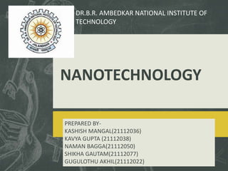 NANOTECHNOLOGY
PREPARED BY-
KASHISH MANGAL(21112036)
KAVYA GUPTA (21112038)
NAMAN BAGGA(21112050)
SHIKHA GAUTAM(21112077)
GUGULOTHU AKHIL(21112022)
DR.B.R. AMBEDKAR NATIONAL INSTITUTE OF
TECHNOLOGY
 