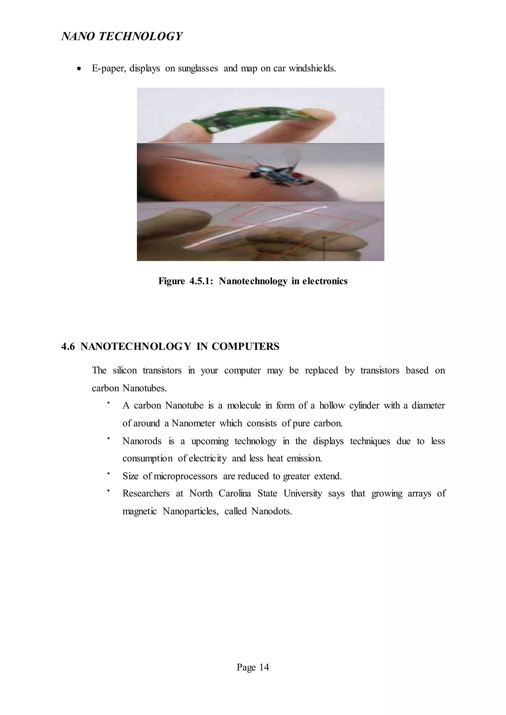 NANO TECHNOLOGY
Page 14
 E-paper, displays on sunglasses and map on car windshields.
Figure 4.5.1: Nanotechnology in electronics
4.6 NANOTECHNOLOGY IN COMPUTERS
The silicon transistors in your computer may be replaced by transistors based on
carbon Nanotubes.

A carbon Nanotube is a molecule in form of a hollow cylinder with a diameter
of around a Nanometer which consists of pure carbon.

Nanorods is a upcoming technology in the displays techniques due to less
consumption of electricity and less heat emission.

Size of microprocessors are reduced to greater extend.

Researchers at North Carolina State University says that growing arrays of
magnetic Nanoparticles, called Nanodots.
 