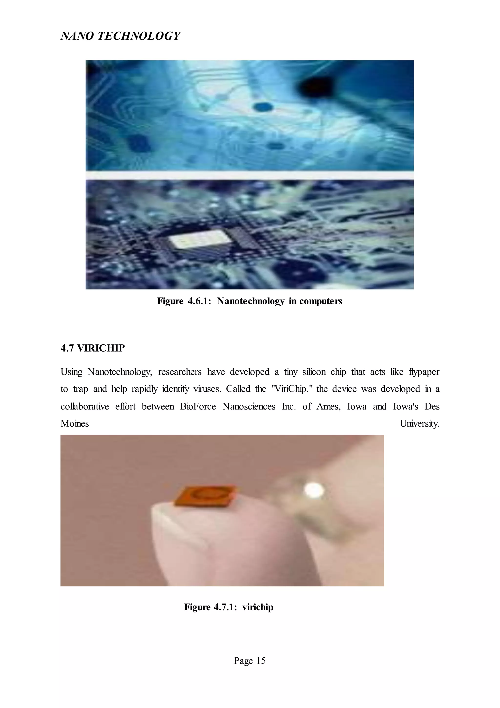 NANO TECHNOLOGY
Page 15
Figure 4.6.1: Nanotechnology in computers
4.7 VIRICHIP
Using Nanotechnology, researchers have developed a tiny silicon chip that acts like flypaper
to trap and help rapidly identify viruses. Called the "ViriChip," the device was developed in a
collaborative effort between BioForce Nanosciences Inc. of Ames, Iowa and Iowa's Des
Moines University.
Figure 4.7.1: virichip
 