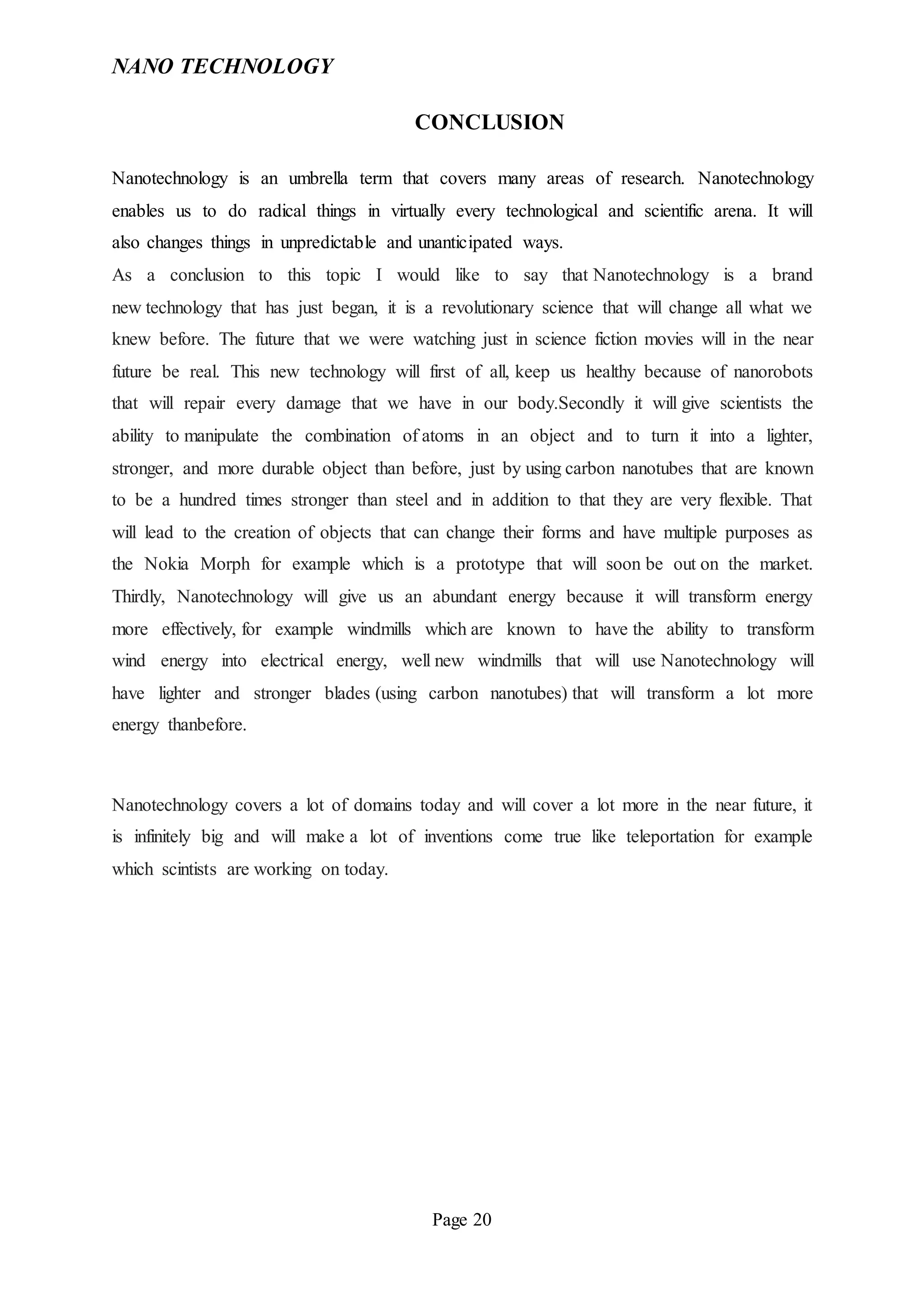 NANO TECHNOLOGY
Page 20
CONCLUSION
Nanotechnology is an umbrella term that covers many areas of research. Nanotechnology
enables us to do radical things in virtually every technological and scientific arena. It will
also changes things in unpredictable and unanticipated ways.
As a conclusion to this topic I would like to say that Nanotechnology is a brand
new technology that has just began, it is a revolutionary science that will change all what we
knew before. The future that we were watching just in science fiction movies will in the near
future be real. This new technology will first of all, keep us healthy because of nanorobots
that will repair every damage that we have in our body.Secondly it will give scientists the
ability to manipulate the combination of atoms in an object and to turn it into a lighter,
stronger, and more durable object than before, just by using carbon nanotubes that are known
to be a hundred times stronger than steel and in addition to that they are very flexible. That
will lead to the creation of objects that can change their forms and have multiple purposes as
the Nokia Morph for example which is a prototype that will soon be out on the market.
Thirdly, Nanotechnology will give us an abundant energy because it will transform energy
more effectively, for example windmills which are known to have the ability to transform
wind energy into electrical energy, well new windmills that will use Nanotechnology will
have lighter and stronger blades (using carbon nanotubes) that will transform a lot more
energy thanbefore.
Nanotechnology covers a lot of domains today and will cover a lot more in the near future, it
is infinitely big and will make a lot of inventions come true like teleportation for example
which scintists are working on today.
 