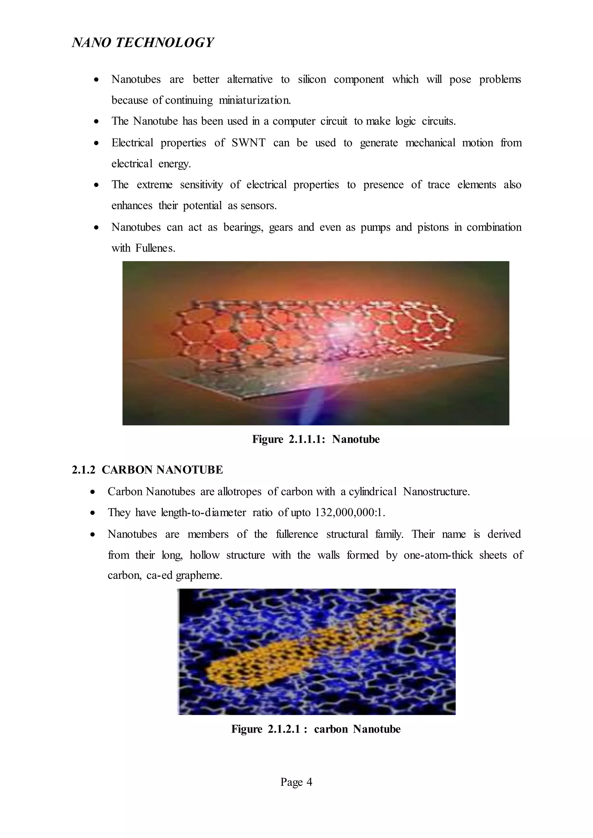 NANO TECHNOLOGY
Page 4
 Nanotubes are better alternative to silicon component which will pose problems
because of continuing miniaturization.
 The Nanotube has been used in a computer circuit to make logic circuits.
 Electrical properties of SWNT can be used to generate mechanical motion from
electrical energy.
 The extreme sensitivity of electrical properties to presence of trace elements also
enhances their potential as sensors.
 Nanotubes can act as bearings, gears and even as pumps and pistons in combination
with Fullenes.
Figure 2.1.1.1: Nanotube
2.1.2 CARBON NANOTUBE
 Carbon Nanotubes are allotropes of carbon with a cylindrical Nanostructure.
 They have length-to-diameter ratio of upto 132,000,000:1.
 Nanotubes are members of the fullerence structural family. Their name is derived
from their long, hollow structure with the walls formed by one-atom-thick sheets of
carbon, ca-ed grapheme.
Figure 2.1.2.1 : carbon Nanotube
 