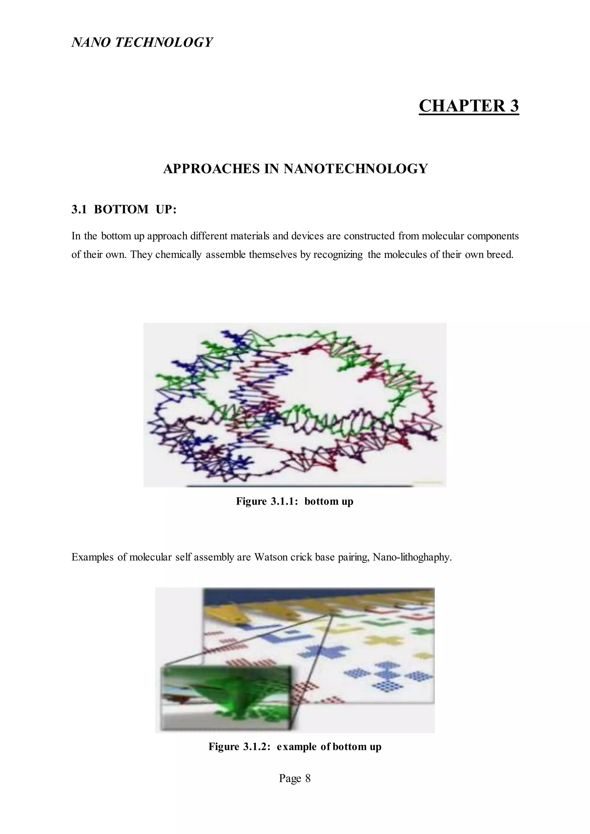 NANO TECHNOLOGY
Page 8
CHAPTER 3
APPROACHES IN NANOTECHNOLOGY
3.1 BOTTOM UP:
In the bottom up approach different materials and devices are constructed from molecular components
of their own. They chemically assemble themselves by recognizing the molecules of their own breed.
Figure 3.1.1: bottom up
Examples of molecular self assembly are Watson crick base pairing, Nano-lithoghaphy.
Figure 3.1.2: example of bottom up
 