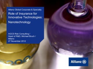 Allianz Global Corporate & Specialty

       Role of Insurance for
       Innovative Technologies:
       Nanotechnology


       AGCS Risk Consulting /
       Head of R&D, Michael Bruch /
       Milano
       27 November 2012




© November 2012, Milano, Role of Insurance for Innovative Technologies: Nanotechnology
27
   Copyright Allianz SE                                                                  1
 