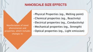Manifestation of novel
phenomenon and
properties, which includes
changes in:
•Physical Properties (eg., Melting point)
•Chemical properties (eg., Reactivity)
•Electrical properties (eg., Conductivity)
•Mechanical properties (eg., Strength)
•Optical properties (eg., Light emission)
NANOSCALE SIZE EFFECTS
 