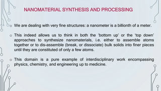 o We are dealing with very fine structures: a nanometer is a billionth of a meter.
o This indeed allows us to think in both the ‘bottom up’ or the ‘top down’
approaches to synthesize nanomaterials, i.e. either to assemble atoms
together or to dis-assemble (break, or dissociate) bulk solids into finer pieces
until they are constituted of only a few atoms.
o This domain is a pure example of interdisciplinary work encompassing
physics, chemistry, and engineering up to medicine.
NANOMATERIAL SYNTHESIS AND PROCESSING
 