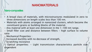 NANOMATERIALS
Nano-composites
• A broad class of materials, with microstructures modulated in zero to
three dimensions on length scales less than 100 nm.
• Materials with atoms arranged in nanosized clusters, which become the
constituent grains or building blocks of the material.
• Any material with at least one dimension in the 1-100 nm range.
• Small filler size and distance between fillers - high surface to volume
ratio
• Mechanical Properties :
- Increased ductility with no decrease of strength,
- Scratching resistance
• Optical properties: - Light transmission characteristics particle size
dependent
 