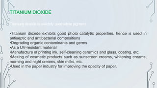 Titanium dioxide is awidely used white pigment.
•Titanium dioxide exhibits good photo catalytic properties, hence is used in
antiseptic and antibacterial compositions
•Degrading organic contaminants and germs
•As a UV-resistant material
•Manufacture of printing ink, self-cleaning ceramics and glass, coating, etc.
•Making of cosmetic products such as sunscreen creams, whitening creams,
morning and night creams, skin milks, etc.
•Used in the paper industry for improving the opacity of paper.
TITANIUM DIOXIDE
 