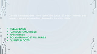 o Carbon nanostructures have been the focus of much interest and
research since they were first observed in the mid- 1980s.
 FULLERENES
 CARBON NANOTUBES
 NANOWIRES
 POLYMER NANOSTRUCTURES
 QUANTUM DOTS
 