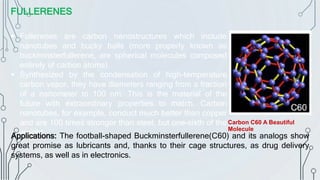 FULLERENES
 Fullerenes are carbon nanostructures which include
nanotubes and bucky balls (more properly known as
buckminsterfullerene, are spherical molecules composed
entirely of carbon atoms).
 Synthesized by the condensation of high-temperature
carbon vapor, they have diameters ranging from a fraction
of a nanometer to 100 nm. This is the material of the
future with extraordinary properties to match. Carbon
nanotubes, for example, conduct much better than copper
and are 100 times stronger than steel, but one-sixth of the
weight.
Applications: The football-shaped Buckminsterfullerene(C60) and its analogs show
great promise as lubricants and, thanks to their cage structures, as drug delivery
systems, as well as in electronics.
Carbon C60 A Beautiful
Molecule
 