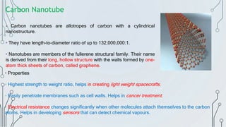 Carbon Nanotube
• Carbon nanotubes are allotropes of carbon with a cylindrical
nanostructure.
• They have length-to-diameter ratio of up to 132,000,000:1.
• Nanotubes are members of the fullerene structural family. Their name
is derived from their long, hollow structure with the walls formed by one-
atom thick sheets of carbon, called graphene.
• Properties
▫ Highest strength to weight ratio, helps in creating light weight spacecrafts.
▫ Easily penetrate membranes such as cell walls. Helps in cancer treatment.
▫ Electrical resistance changes significantly when other molecules attach themselves to the carbon
atoms. Helps in developing sensors that can detect chemical vapours.
 