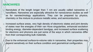 NANOWIRES
o Nanotubes of the length longer than 1 nm are usually called nanowires or
nanofibers. Nanowires are especially attractive for nanoscience studies as well
as for nanotechnology applications. They can be prepared by physics,
chemistry or the mixture to produce metallic wires, and semiconductors.
o Increased surface areas, very high density of electronic states and joint density
of states near the energies of their van Hove singularities, enhanced excitation
binding energy, diameter-dependent bandgap, and increased surface scattering
for electrons and phonons are just some of the ways in which nanowires differ
from their corresponding bulk materials.
o Due to the enhanced surface-to-volume ratio in nanowires, their properties may
depend sensitively on their surface condition and geometrical configuration.
 
