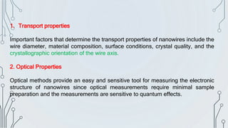 1. Transport properties
Important factors that determine the transport properties of nanowires include the
wire diameter, material composition, surface conditions, crystal quality, and the
crystallographic orientation of the wire axis.
2. Optical Properties
Optical methods provide an easy and sensitive tool for measuring the electronic
structure of nanowires since optical measurements require minimal sample
preparation and the measurements are sensitive to quantum effects.
 
