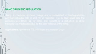 NANO DRUG ENCAPSULATION
Using a chemical process, drugs are encapsulated in biodegradable-
polymer capsules 100 to 200 nm in diameter. Due to their small size the
capsules are taken up by cells. The benefit is a reduction in dose
frequency of medication due to the slow release of the drug.
Applications: delivery of TB, HIV/Aids and malaria drugs.
 