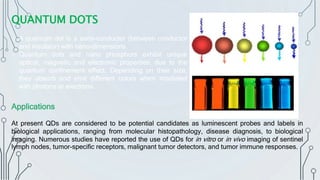 QUANTUM DOTS
o A quantum dot is a semi-conductor (between conductor
and insulator) with nano-dimensions.
o Quantum dots and nano phosphors exhibit unique
optical, magnetic and electronic properties, due to the
quantum confinement effect. Depending on their size,
they absorb and emit different colors when irradiated
with photons or electrons.
Applications
At present QDs are considered to be potential candidates as luminescent probes and labels in
biological applications, ranging from molecular histopathology, disease diagnosis, to biological
imaging. Numerous studies have reported the use of QDs for in vitro or in vivo imaging of sentinel
lymph nodes, tumor-specific receptors, malignant tumor detectors, and tumor immune responses.
 