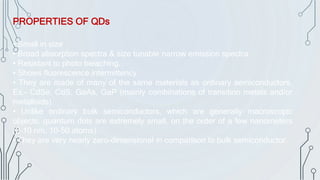 • Small in size
• Broad absorption spectra & size tunable narrow emission spectra
• Resistant to photo bleaching.
• Shows fluorescence intermittency.
• They are made of many of the same materials as ordinary semiconductors,
Ex.- CdSe, CdS, GaAs, GaP (mainly combinations of transition metals and/or
metalloids).
• Unlike ordinary bulk semiconductors, which are generally macroscopic
objects, quantum dots are extremely small, on the order of a few nanometers
(2-10 nm, 10-50 atoms).
• They are very nearly zero-dimensional in comparison to bulk semiconductor.
PROPERTIES OF QDs
 