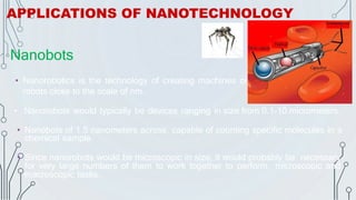 Nanobots
• Nanorobotics is the technology of creating machines or
robots close to the scale of nm.
• Nanorobots would typically be devices ranging in size from 0.1-10 micrometers.
• Nanobots of 1.5 nanometers across, capable of counting specific molecules in a
chemical sample.
• Since nanorobots would be microscopic in size, it would probably be necessary
for very large numbers of them to work together to perform microscopic and
macroscopic tasks.
APPLICATIONS OF NANOTECHNOLOGY
 