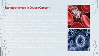 Nanotechnology in Drugs (Cancer)
• Provide new options for drug delivery and drug
therapies.
• Enable drugs to be delivered to precisely the right
location in the body and release drug doses on a
predetermined schedule for optimal treatment.
• Attach the drug to a nanosized carrier.
• They become localized at the disease site, i.e. cancer
tumour.
• Then they release medicine that kills the tumor.
• Current treatment is through radiotherapy or
chemotherapy.
• Nanobots can clear the blockage in arteries.
 