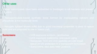 Other uses
• Silver nanocrystals have been embedded in bandages to kill bacteria and prevent
infection.
• Nanoparticulate-based synthetic bone formed by manipulating calcium and
phosphate at the molecular level.
• Aerogels lightest known solid due to good insulating properties is used in space
suits and are proposed to use in space craft.
Sunscreens • UVB exposure sunburn, carcinomas
• UVA exposure melanoma, premature aging
• Nanoscale TiO2 and ZnO particles provide broad
spectrum UV protection in a transparent formulation
• Sunscreens, also daily wear products
 