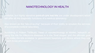 NANOTECHNOLOGY IN HEALTH
Portable, but highly sensitive point-of-care test kits are under development which
will offer all the diagnostic functions of a medical laboratory.
Also known as the “lab-on-a-chip” because of their ability to emulate the services
of a complete medical laboratory.
According to Robert Tshikudo, Head of nanotechnology at Mintek, research on
using the kits for infectious diseases is in the “final stages” and the ultimate goal
is to make the kits available to government hospitals and clinics where they can
“reach those who need it”.
 
