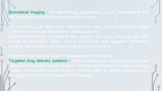 Biomedical imaging – Nanotechnology applications are in development that
will radically improve medical imaging techniques.
For example, gold and silver nanoparticles have optical properties which
make them extremely effective as contrast agents.
Quantum dots which are brighter than organic dyes and need only one light
source for excitation, when used in conjunction with magnetic resonance
imaging, can produce exceptional images of tumour sites.
Nanomaterials are also used in therapeutics or treatment:
Targeted drug delivery systems – Nanostructures can be used to recognize
diseased cells and to deliver drugs to the affected areas to combat cancerous
tumors, for example, without harming healthy cells. In obesity, nanoparticles
can target and inhibit the growth of fat deposits.
 