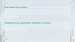 Slow-release drug therapy – Research shows that nano-sized biodegradable
polymer capsules containing drugs for tuberculosis treatment are effectively
taken up by the body’s cells. The effect is a slower release of the drug into the
body and a reduction in the frequency with which TB patients need to take his
or her medication.
Photothermal and hypothermal destruction of cancer – Some nanoparticles,
such as gold, possess therapeutic properties based on their magnetic
wavelength or optical properties. They absorb light and heat up the surrounding
area, killing the cancer cells.
 