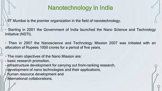 Nanotechnology in India
• IIT Mumbai is the premier organization in the field of nanotechnology.
• Starting in 2001 the Government of India launched the Nano Science and Technology
Initiative (NSTI).
• Then in 2007 the Nanoscience and Technology Mission 2007 was initiated with an
allocation of Rupees 1000 crores for a period of five years.
• The main objectives of the Nano Mission are:
- basic research promotion,
- infrastructure development for carrying out front-ranking research,
- development of nano technologies and their applications,
- human resource development and
- international collaborations.
 