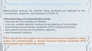 Nano-based products are currently being developed and deployed for the
containment, diagnosis, and treatment of COVID-19.
Nanotechnology and nanomaterials promise:
o Improved and virus disabling air filtration.
o Low-cost, scalable detection methods for the detection of viral particles
o Enhanced personal protection equipment (PPE) including facemasks.
o New antiviral vaccine and drug delivery platforms.
o New therapeutic solutions.
DRDO laboratories have applied their technical know-how and expertise in textile,
coating and nanotechnology to develop Personal Protective Equipment (PPE)
having specific type of fabric with coating.
POSSIBLE CONTRIBUTION OF NANOTECHNOLOGY TO COVID-19
 