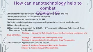  Nanotechnology strategies for disinfection of surfaces and PPE
 Nanomaterials for surface decontamination
 Development of nanomaterials for PPE
 Carriers and drug delivery systems with potential to control viral infection
 Nano-based vaccines
 Nanomedicine Approach for COVID-19 Therapeutics (Rational Selection of Drug-
Nanocarrier Combination)
Strategy 1. Nanocarrier Selection to Bypass the Conventional Limitations of a
Drug Candidate.
Strategy 2. Chemically Alter/(Re)engineer Drugs.
Strategy 3. Nanomedicine for Combination Drug Therapeutics.
 Nanomedicine Approach for COVID-19 Vaccine.
Strategy 1. Antigen-Dependent Nanocarrier Selection.
Strategy 2. Vaccine Adjuvant Nanoparticles.
How can nanotechnology help to
combat
COVID-19?
 