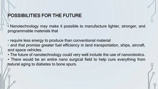 POSSIBILITIES FOR THE FUTURE
• Nanotechnology may make it possible to manufacture lighter, stronger, and
programmable materials that
▫ require less energy to produce than conventional material
▫ and that promise greater fuel efficiency in land transportation, ships, aircraft,
and space vehicles.
• The future of nanotechnology could very well include the use of nanorobotics.
• There would be an entire nano surgical field to help cure everything from
natural aging to diabetes to bone spurs.
 