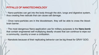 PITFALLS OF NANOTECHNOLOGY
▫ Nano-particles can get into the body through the skin, lungs and digestive system,
thus creating free radicals that can cause cell damage.
▫ Once nano-particles are in the bloodstream, they will be able to cross the blood-
brain barrier.
▫ The most dangerous Nano-application use for military purposes is the Nano-bomb
that contain engineered self multiplying deadly viruses that can continue to wipe out
a community, country or even a civilization.
▫ Nanobots because of their replicating behavior can be big threat for GRAY GOO.
 