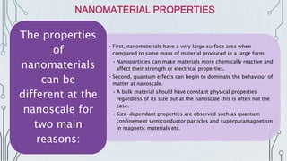 • First, nanomaterials have a very large surface area when
compared to same mass of material produced in a large form.
• Nanoparticles can make materials more chemically reactive and
affect their strength or electrical properties.
• Second, quantum effects can begin to dominate the behaviour of
matter at nanoscale.
• A bulk material should have constant physical properties
regardless of its size but at the nanoscale this is often not the
case.
• Size-dependant properties are observed such as quantum
confinement semiconductor particles and superparamagnetism
in magnetic materials etc.
The properties
of
nanomaterials
can be
different at the
nanoscale for
two main
reasons:
NANOMATERIAL PROPERTIES
 