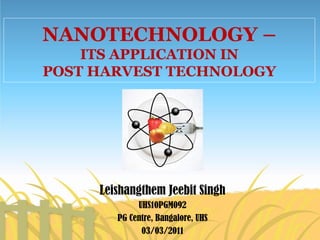 NANOTECHNOLOGY –
ITS APPLICATION IN
POST HARVEST TECHNOLOGY
Leishangthem Jeebit Singh
UHS10PGM092
PG Centre, Bangalore, UHS
03/03/2011
 
