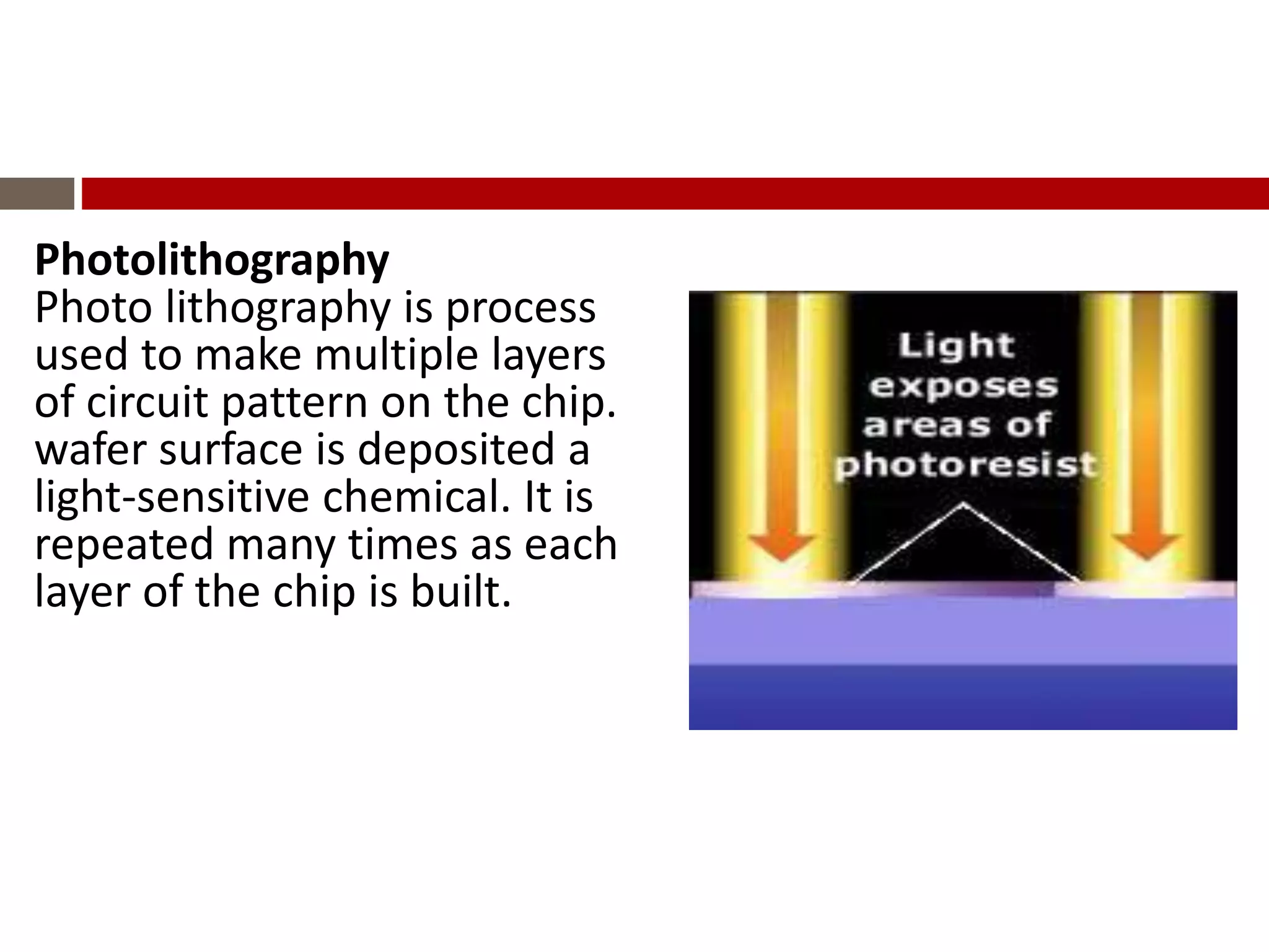 Photolithography
Photo lithography is process
used to make multiple layers
of circuit pattern on the chip.
wafer surface is deposited a
light-sensitive chemical. It is
repeated many times as each
layer of the chip is built.
 