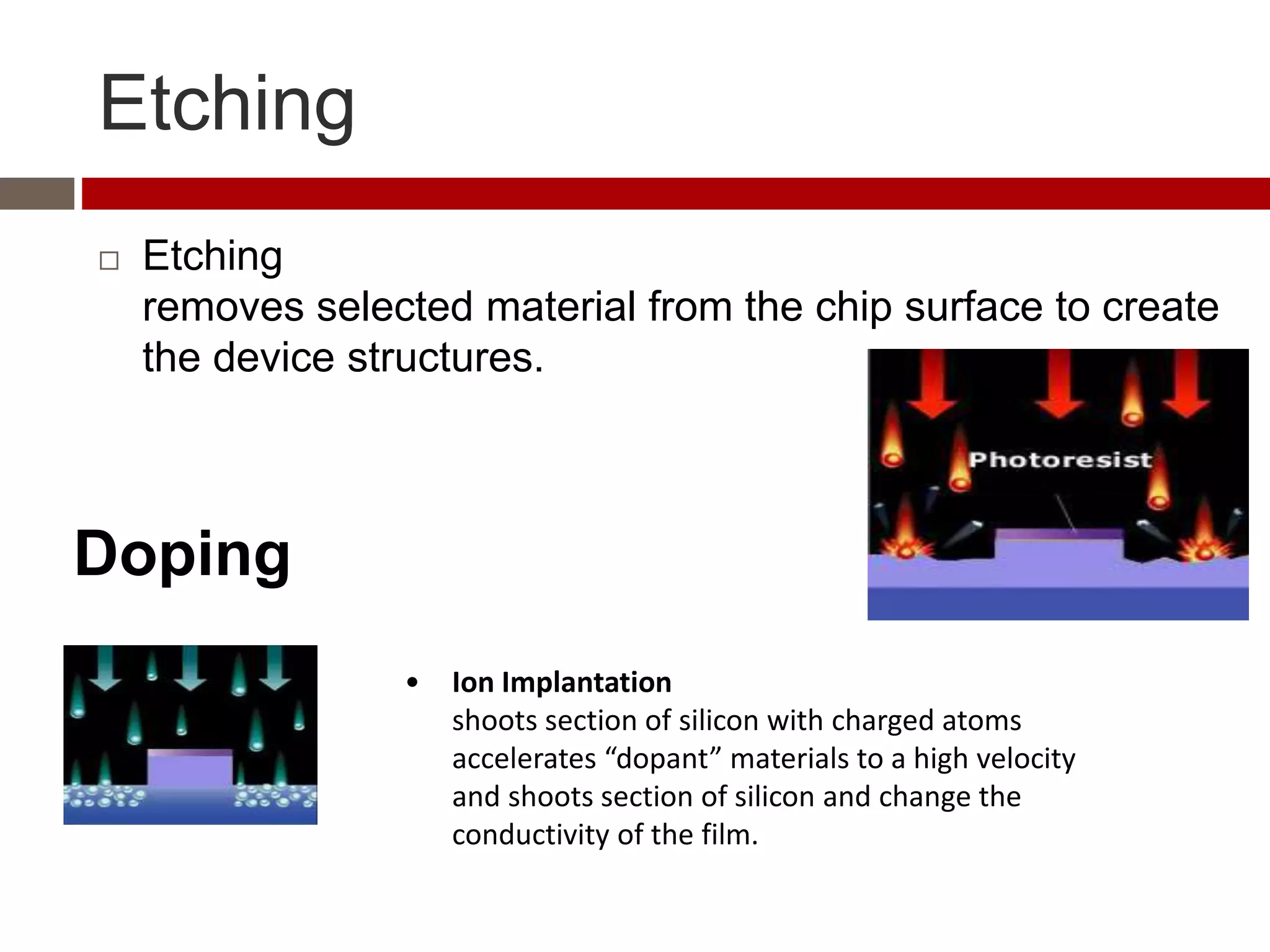 Etching
 Etching
removes selected material from the chip surface to create
the device structures.
• Ion Implantation
shoots section of silicon with charged atoms
accelerates “dopant” materials to a high velocity
and shoots section of silicon and change the
conductivity of the film.
Doping
 
