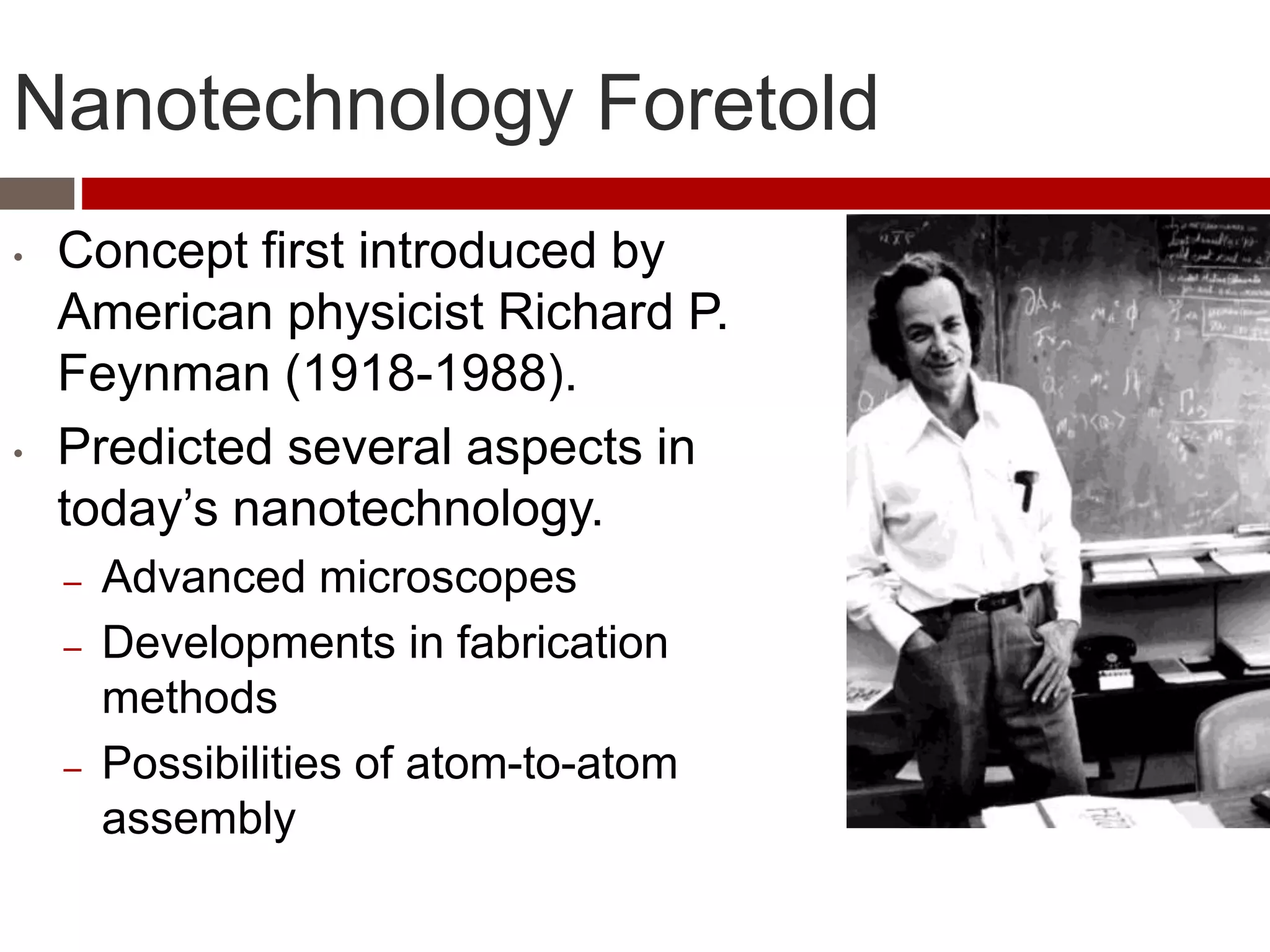 Nanotechnology Foretold
• Concept first introduced by
American physicist Richard P.
Feynman (1918-1988).
• Predicted several aspects in
today’s nanotechnology.
– Advanced microscopes
– Developments in fabrication
methods
– Possibilities of atom-to-atom
assembly
 