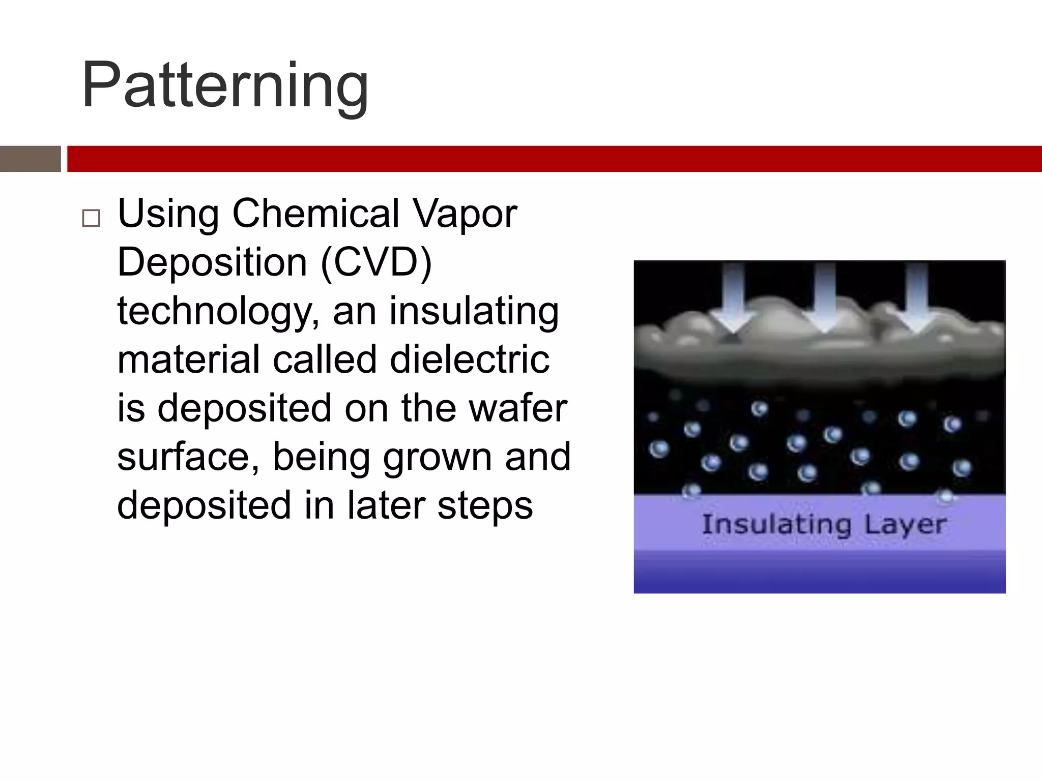 Patterning
 Using Chemical Vapor
Deposition (CVD)
technology, an insulating
material called dielectric
is deposited on the wafer
surface, being grown and
deposited in later steps
 