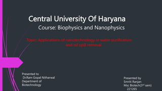 Central University Of Haryana
Course: Biophysics and Nanophysics
Topic: Applications of nanotechnology in water purification
and oil spill removal
Presented to
Dr.Ram Gopal Nitharwal
Department of
Biotechnology
Presented by
Smriti Ranjan
Msc Biotech(3rd sem)
221265
 