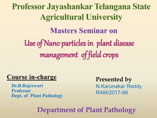 Professor Jayashankar Telangana State
Agricultural University
Course in-charge
Dr.B.Rajeswari
Professor
Dept. of Plant Pathology
1
Masters Seminar on
Use of Nano particles in plant disease
management of field crops
Department of Plant Pathology
Presented by
N.Karunakar Reddy
RAM/2017-66
 