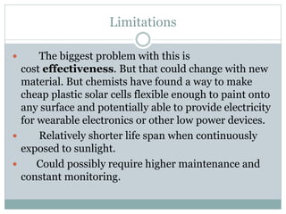Limitations
 The biggest problem with this is
cost effectiveness. But that could change with new
material. But chemists have found a way to make
cheap plastic solar cells flexible enough to paint onto
any surface and potentially able to provide electricity
for wearable electronics or other low power devices.
 Relatively shorter life span when continuously
exposed to sunlight.
 Could possibly require higher maintenance and
constant monitoring.
 