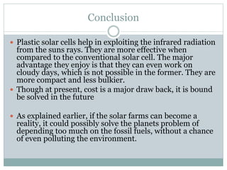 Conclusion
 Plastic solar cells help in exploiting the infrared radiation
from the suns rays. They are more effective when
compared to the conventional solar cell. The major
advantage they enjoy is that they can even work on
cloudy days, which is not possible in the former. They are
more compact and less bulkier.
 Though at present, cost is a major draw back, it is bound
be solved in the future
 As explained earlier, if the solar farms can become a
reality, it could possibly solve the planets problem of
depending too much on the fossil fuels, without a chance
of even polluting the environment.
 