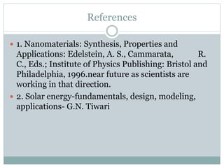References
 1. Nanomaterials: Synthesis, Properties and
Applications: Edelstein, A. S., Cammarata, R.
C., Eds.; Institute of Physics Publishing: Bristol and
Philadelphia, 1996.near future as scientists are
working in that direction.
 2. Solar energy-fundamentals, design, modeling,
applications- G.N. Tiwari
 